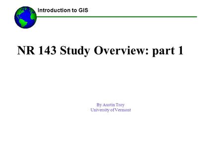 NR 143 Study Overview: part 1 By Austin Troy University of Vermont ------Using GIS-- Introduction to GIS.