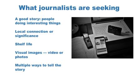 What journalists are seeking A good story: people doing interesting things Local connection or significance Shelf life Visual images — video or photos.