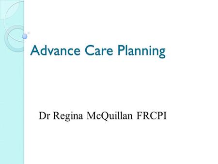Advance Care Planning Dr Regina McQuillan FRCPI. What is planned? Why? Who? How? When? Where?