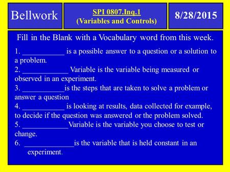 SPI 0807.Inq.1 (Variables and Controls) Bellwork 8/28/2015 Fill in the Blank with a Vocabulary word from this week. 1. ___________ is a possible answer.
