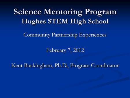 Science Mentoring Program Hughes STEM High School Community Partnership Experiences February 7, 2012 Kent Buckingham, Ph.D., Program Coordinator.