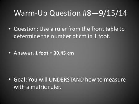 Warm-Up Question #8—9/15/14 Question: Use a ruler from the front table to determine the number of cm in 1 foot. Answer : 1 foot = 30.45 cm Goal: You will.