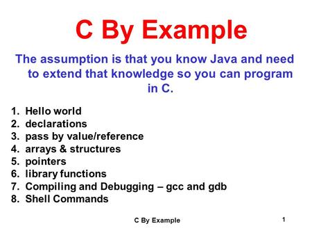 C By Example 1 The assumption is that you know Java and need to extend that knowledge so you can program in C. 1. Hello world 2. declarations 3. pass by.