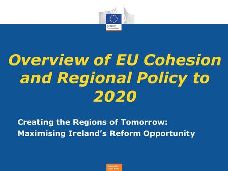 Regional & Urban Policy Overview of EU Cohesion and Regional Policy to 2020 Creating the Regions of Tomorrow: Maximising Ireland’s Reform Opportunity.