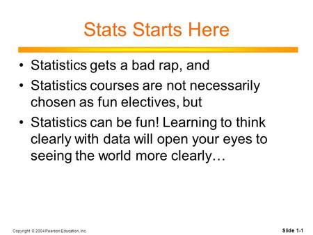 Slide 1-1 Copyright © 2004 Pearson Education, Inc. Stats Starts Here Statistics gets a bad rap, and Statistics courses are not necessarily chosen as fun.