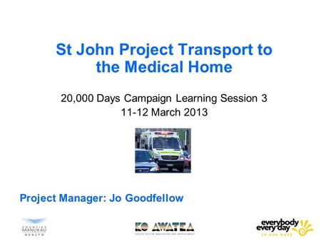 St John Project Transport to the Medical Home 20,000 Days Campaign Learning Session 3 11-12 March 2013 Project Manager: Jo Goodfellow.