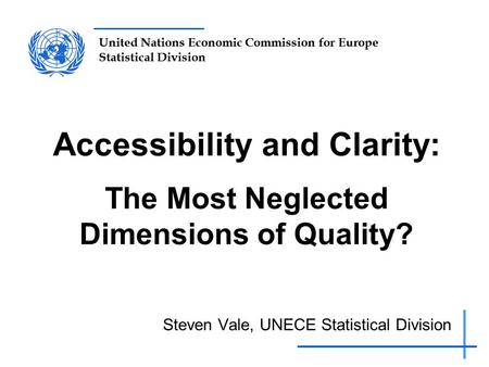 United Nations Economic Commission for Europe Statistical Division Accessibility and Clarity: The Most Neglected Dimensions of Quality? Steven Vale, UNECE.