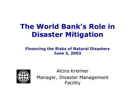 The World Bank’s Role in Disaster Mitigation Financing the Risks of Natural Disasters June 3, 2003 Alcira Kreimer Manager, Disaster Management Facility.