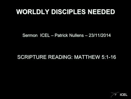 ICEL WORLDLY DISCIPLES NEEDED Sermon ICEL – Patrick Nullens – 23/11/2014 SCRIPTURE READING: MATTHEW 5:1-16.
