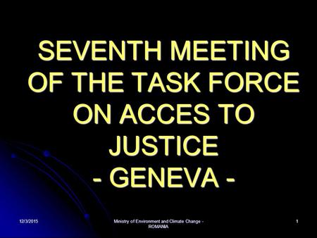 12/3/2015Ministry of Environment and Climate Change - ROMANIA 1 SEVENTH MEETING OF THE TASK FORCE ON ACCES TO JUSTICE - GENEVA -