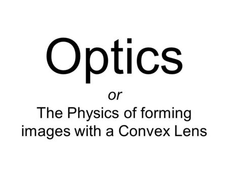Optics or The Physics of forming images with a Convex Lens.