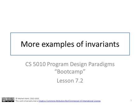 More examples of invariants CS 5010 Program Design Paradigms “Bootcamp” Lesson 7.2 1 © Mitchell Wand, 2012-2015 This work is licensed under a Creative.