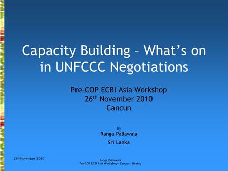 26 th November 2010 Ranga Pallawala Pre-COP ECBI Asia Workshop – Cancun, Mexico Capacity Building – What’s on in UNFCCC Negotiations Pre-COP ECBI Asia.