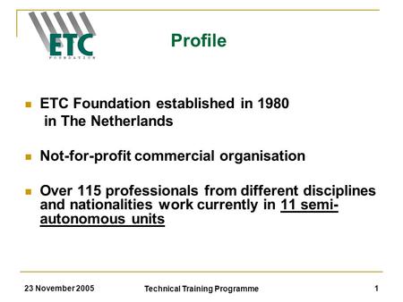 23 November 2005 Technical Training Programme 1 ETC Foundation established in 1980 in The Netherlands Not-for-profit commercial organisation Over 115 professionals.