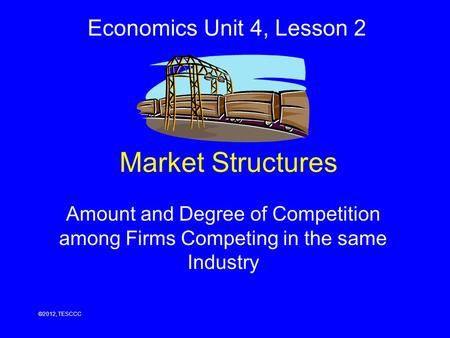 Market Structures Amount and Degree of Competition among Firms Competing in the same Industry ©2012, TESCCC Economics Unit 4, Lesson 2.