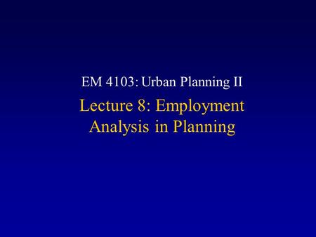 EM 4103: Urban Planning II Lecture 8: Employment Analysis in Planning.