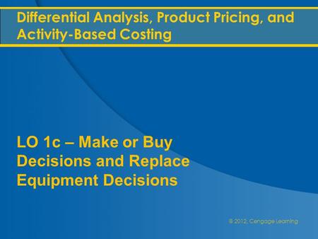 @ 2012, Cengage Learning Differential Analysis, Product Pricing, and Activity-Based Costing LO 1c – Make or Buy Decisions and Replace Equipment Decisions.
