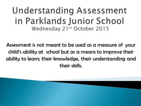 Wednesday 21 st October 2015 Assessment is not meant to be used as a measure of your child’s ability at school but as a means to improve their ability.