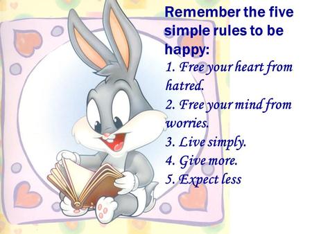 Remember the five simple rules to be happy: 1. Free your heart from hatred. 2. Free your mind from worries. 3. Live simply. 4. Give more. 5. Expect less.