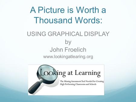 USING GRAPHICAL DISPLAY by John Froelich www.lookingatlearing.org A Picture is Worth a Thousand Words: