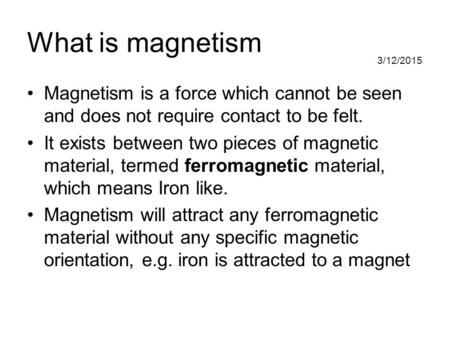What is magnetism Magnetism is a force which cannot be seen and does not require contact to be felt. It exists between two pieces of magnetic material,