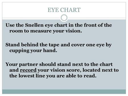 EYE CHART Use the Snellen eye chart in the front of the room to measure your vision. Stand behind the tape and cover one eye by cupping your hand. Your.