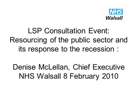LSP Consultation Event: Resourcing of the public sector and its response to the recession : Denise McLellan, Chief Executive NHS Walsall 8 February 2010.