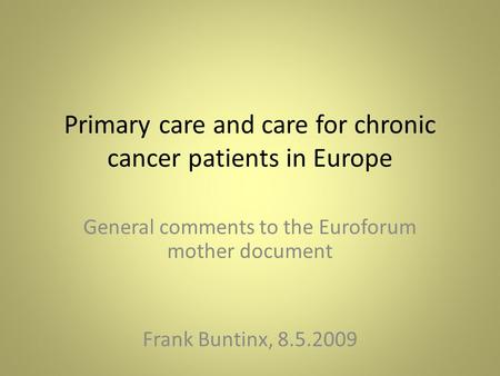 Primary care and care for chronic cancer patients in Europe General comments to the Euroforum mother document Frank Buntinx, 8.5.2009.