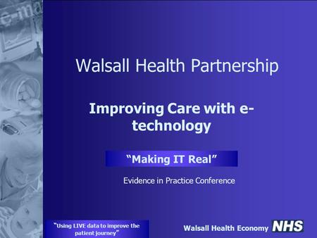 Walsall Health Economy “ Using LIVE data to improve the patient journey ” Walsall Health Partnership Improving Care with e- technology “Making IT Real”