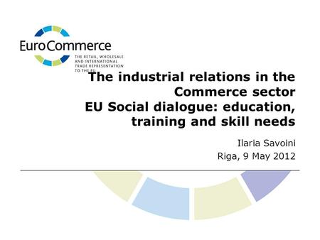 The industrial relations in the Commerce sector EU Social dialogue: education, training and skill needs Ilaria Savoini Riga, 9 May 2012.