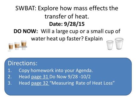 SWBAT: Explore how mass effects the transfer of heat. Date: 9/28/15 DO NOW: Will a large cup or a small cup of water heat up faster? Explain your answer.