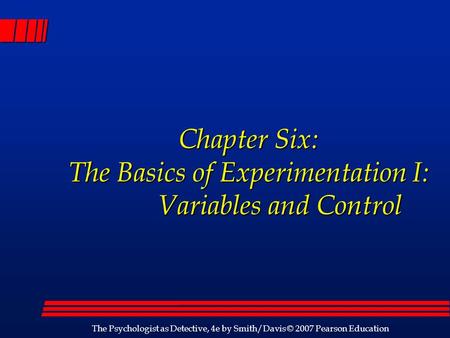 The Psychologist as Detective, 4e by Smith/Davis © 2007 Pearson Education Chapter Six: The Basics of Experimentation I: Variables and Control Chapter Six: