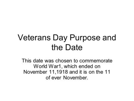 Veterans Day Purpose and the Date This date was chosen to commemorate World War1, which ended on November 11,1918 and it is on the 11 of ever November.