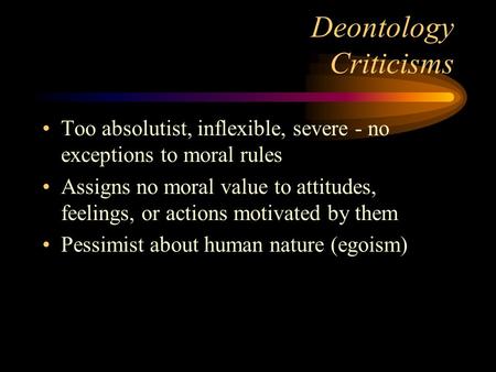 Deontology Criticisms Too absolutist, inflexible, severe - no exceptions to moral rules Assigns no moral value to attitudes, feelings, or actions motivated.