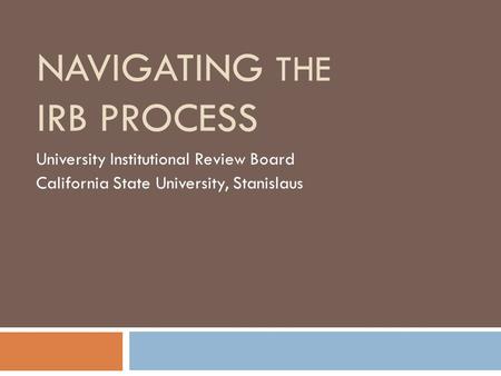 NAVIGATING THE IRB PROCESS University Institutional Review Board California State University, Stanislaus.