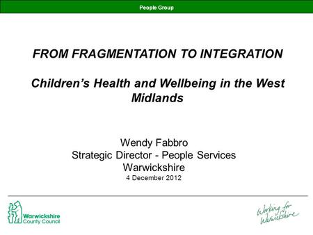 People Group FROM FRAGMENTATION TO INTEGRATION Children’s Health and Wellbeing in the West Midlands Wendy Fabbro Strategic Director - People Services Warwickshire.