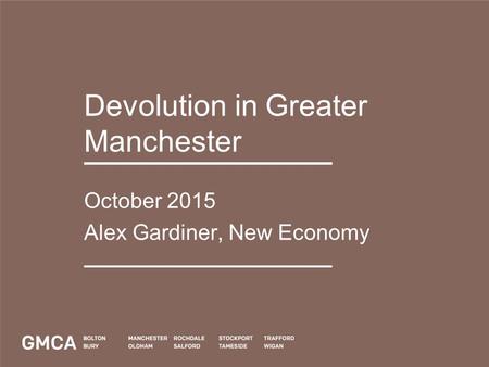 Devolution in Greater Manchester October 2015 Alex Gardiner, New Economy.