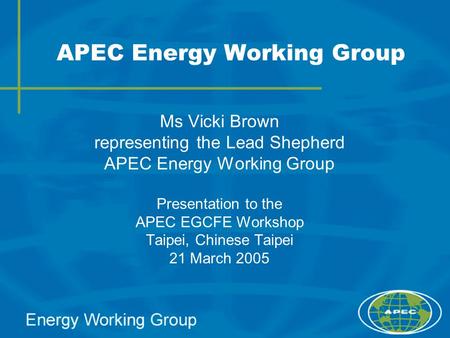 APEC Energy Working Group Ms Vicki Brown representing the Lead Shepherd APEC Energy Working Group Presentation to the APEC EGCFE Workshop Taipei, Chinese.