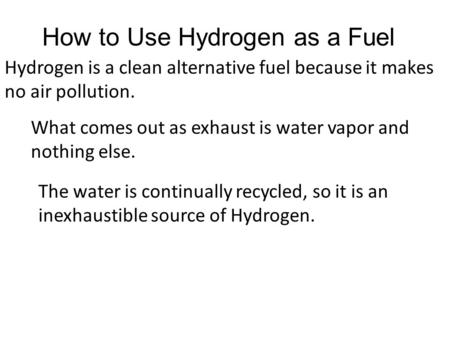 How to Use Hydrogen as a Fuel Hydrogen is a clean alternative fuel because it makes no air pollution. What comes out as exhaust is water vapor and nothing.