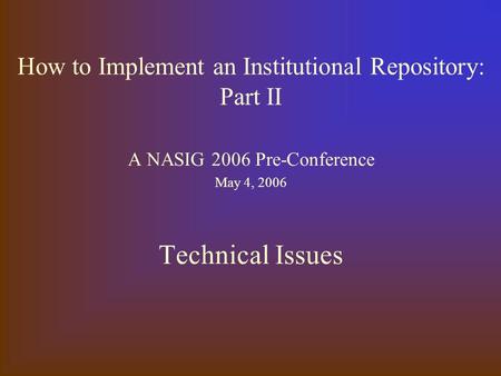 How to Implement an Institutional Repository: Part II A NASIG 2006 Pre-Conference May 4, 2006 Technical Issues.