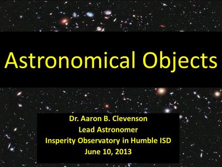 Astronomical Objects Dr. Aaron B. Clevenson Lead Astronomer Insperity Observatory in Humble ISD June 10, 2013.