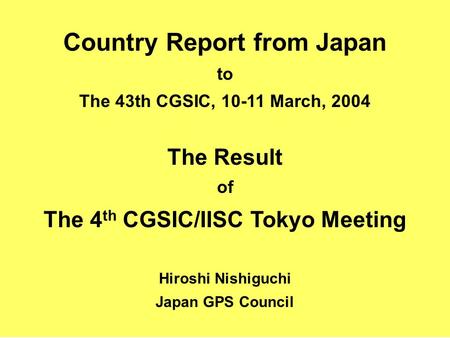 Country Report from Japan to The 43th CGSIC, 10-11 March, 2004 The Result of The 4 th CGSIC/IISC Tokyo Meeting Hiroshi Nishiguchi Japan GPS Council.