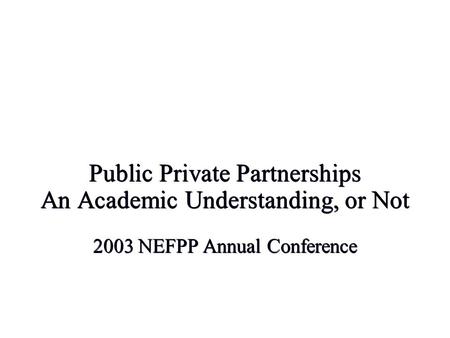 Public Private Partnerships An Academic Understanding, or Not 2003 NEFPP Annual Conference.