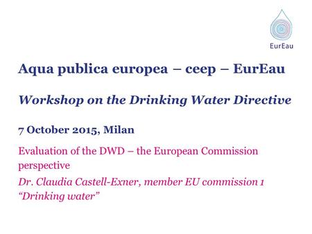 Aqua publica europea – ceep – EurEau Workshop on the Drinking Water Directive 7 October 2015, Milan Evaluation of the DWD – the European Commission perspective.