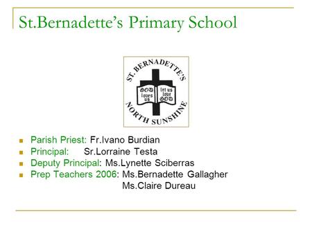St.Bernadette’s Primary School Parish Priest: Fr.Ivano Burdian Principal: Sr.Lorraine Testa Deputy Principal: Ms.Lynette Sciberras Prep Teachers 2006: