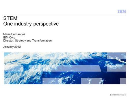 © 2011 IBM Corporation STEM One industry perspective Maria Hernandez IBM Corp. Director, Strategy and Transformation January 2012.