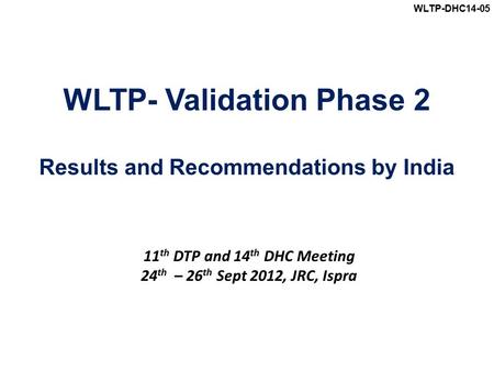 WLTP-DHC14-05 WLTP- Validation Phase 2 Results and Recommendations by India 11 th DTP and 14 th DHC Meeting 24 th – 26 th Sept 2012, JRC, Ispra.