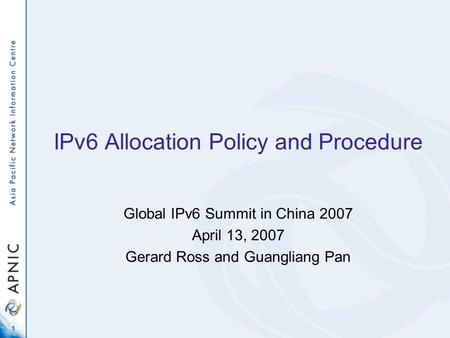 1 IPv6 Allocation Policy and Procedure Global IPv6 Summit in China 2007 April 13, 2007 Gerard Ross and Guangliang Pan.