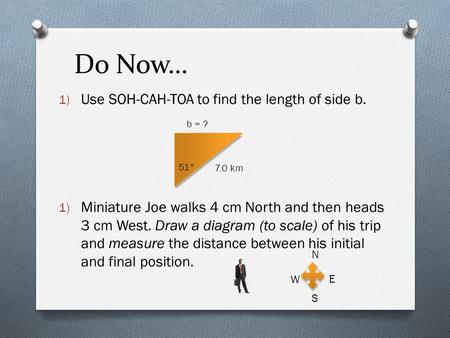 Do Now… 1) Use SOH-CAH-TOA to find the length of side b. 1) Miniature Joe walks 4 cm North and then heads 3 cm West. Draw a diagram (to scale) of his trip.