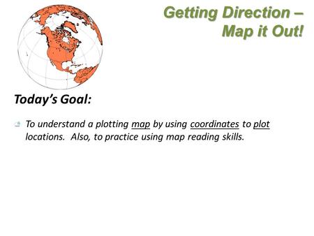 Getting Direction – Map it Out! Today’s Goal: To understand a plotting map by using coordinates to plot locations. Also, to practice using map reading.